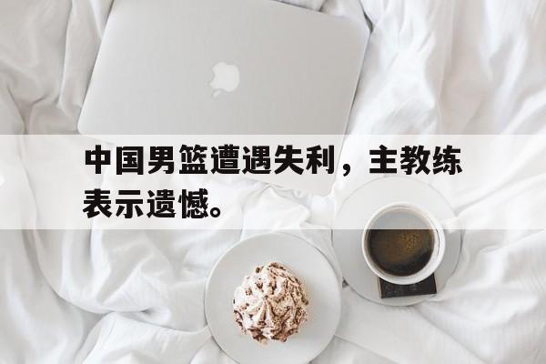 开云手机平台-中国男篮遭遇失利，主教练表示遗憾。