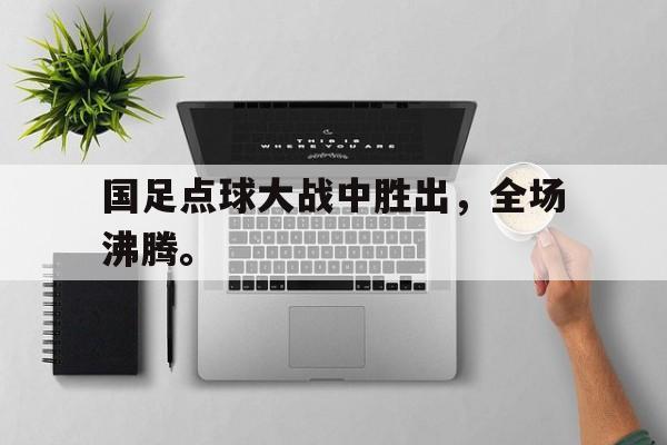 开云手机平台-国足点球大战中胜出，全场沸腾。