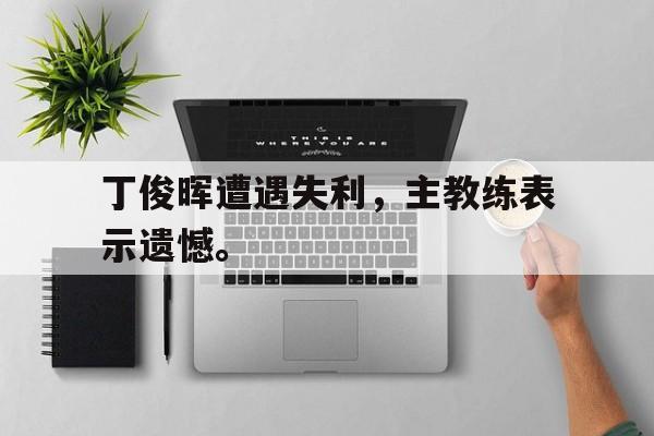 开云手机平台-丁俊晖遭遇失利，主教练表示遗憾。