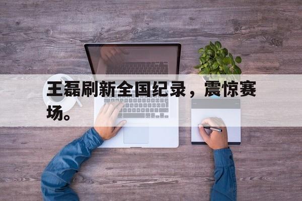 开云手机平台-王磊刷新全国纪录，震惊赛场。