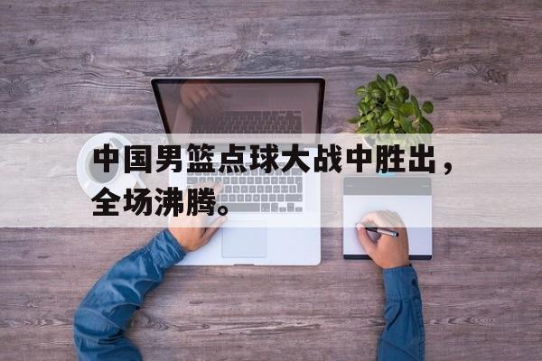 开云手机平台-中国男篮点球大战中胜出，全场沸腾。