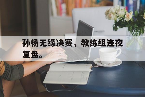 开云手机平台-孙杨无缘决赛，教练组连夜复盘。