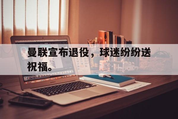 开云手机登录入口-曼联宣布退役，球迷纷纷送祝福。