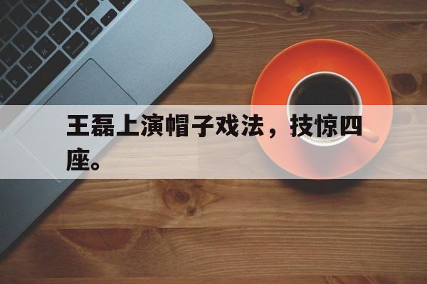 开云手机登录入口-王磊上演帽子戏法，技惊四座。