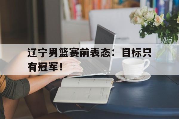 开云手机登录入口-辽宁男篮赛前表态：目标只有冠军！