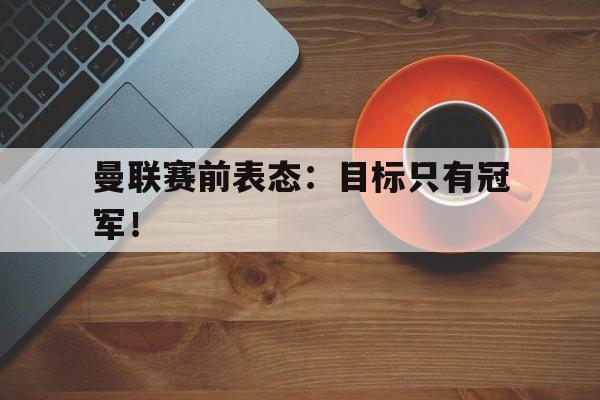 开云手机平台-曼联赛前表态：目标只有冠军！