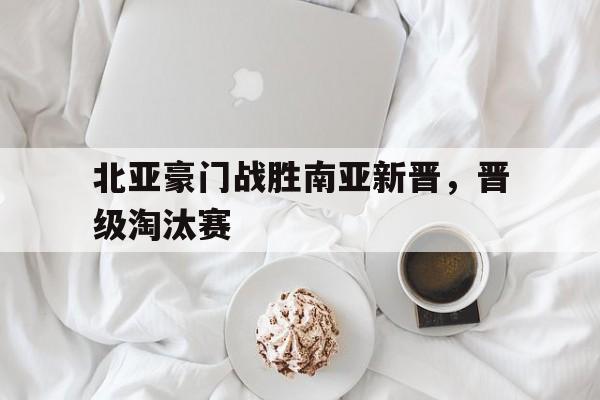 开云手机平台-北亚豪门战胜南亚新晋，晋级淘汰赛