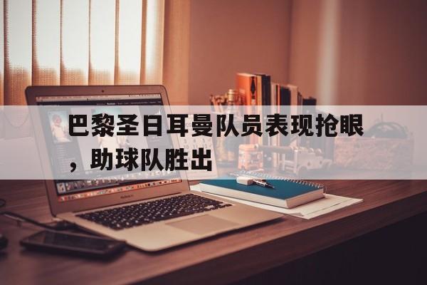 开云手机平台-巴黎圣日耳曼队员表现抢眼，助球队胜出
