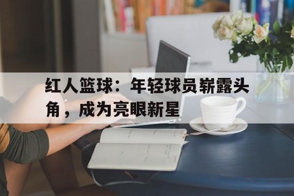 开云手机平台-红人篮球：年轻球员崭露头角，成为亮眼新星