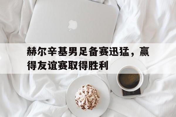 开云手机平台-赫尔辛基男足备赛迅猛，赢得友谊赛取得胜利