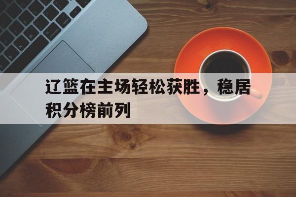 开云手机平台-辽篮在主场轻松获胜，稳居积分榜前列